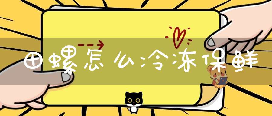 田螺怎么冷冻保鲜(吃不完田螺怎么保存 一定要注意了)