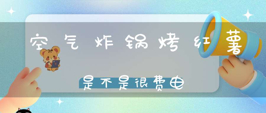 空气炸锅烤红薯是不是很费电(空气炸锅能烤红薯吗?)