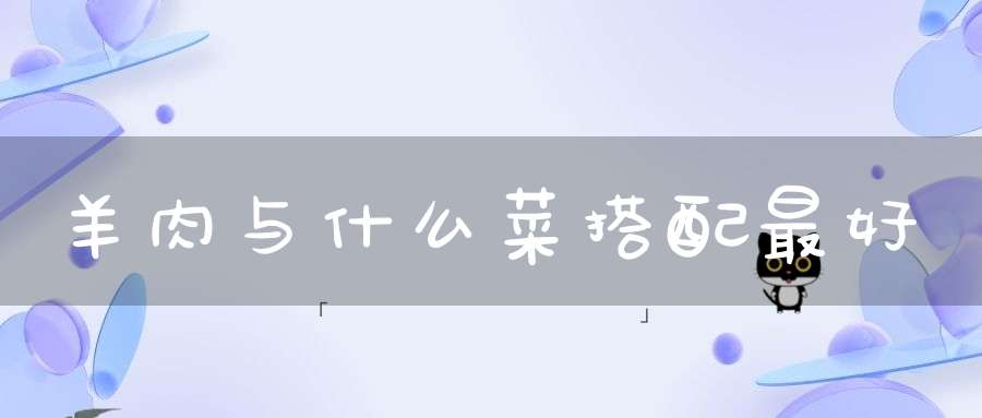 羊肉与什么菜搭配最好(羊肉配什么菜好吃 羊肉配哪些菜好吃)