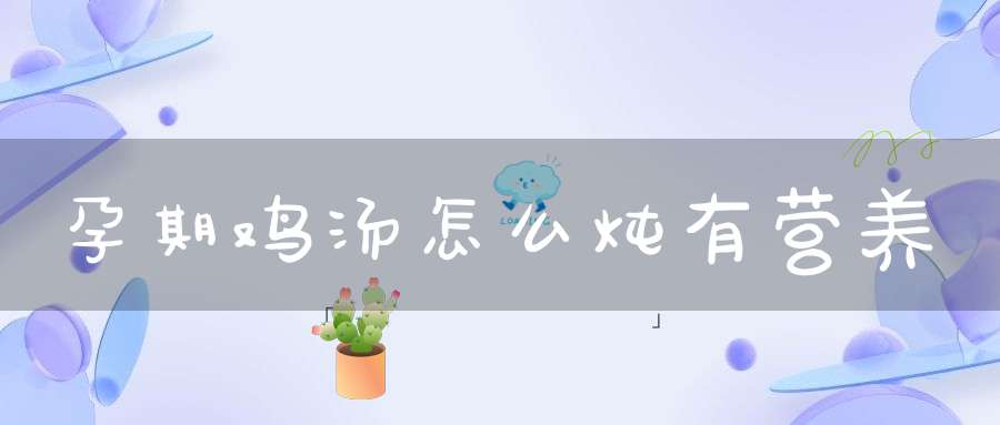 孕期鸡汤怎么炖有营养(孕妇吃的鸡汤怎么炖好喝又营养)